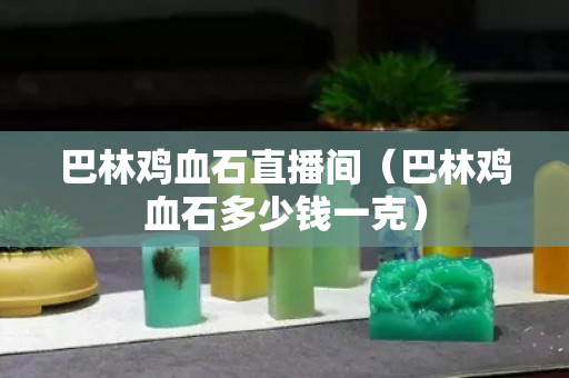 巴林雞血石直播間（巴林雞血石多少錢一克）