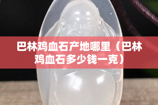 巴林雞血石產地哪里(巴林雞血石多少錢一克) 巴林雞血石產地哪里(巴林雞血石多少錢一克)