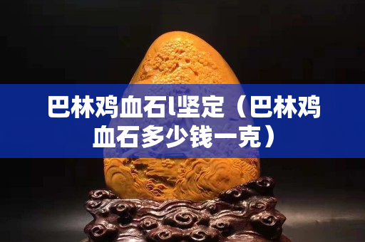 巴林雞血石l堅定（巴林雞血石多少錢一克）