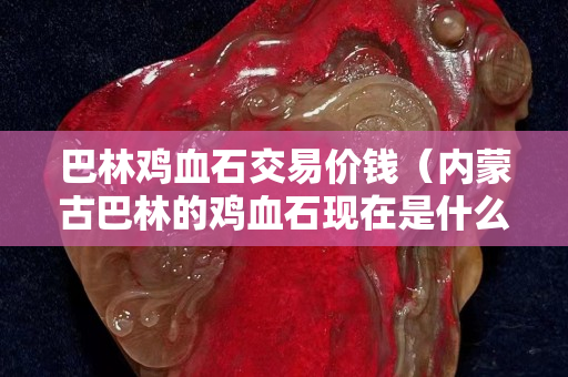 巴林雞血石交易價錢(內蒙古巴林的雞血石現在是什么價錢) 巴林雞血石交易價錢(內蒙古巴林的雞血石現在是什么價錢)