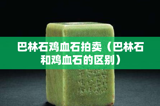 巴林石雞血石拍賣（巴林石和雞血石的區別）