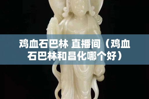 雞血石巴林 直播間（雞血石巴林和昌化哪個好）