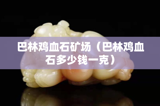 巴林雞血石礦場(chǎng)（巴林雞血石多少錢一克）