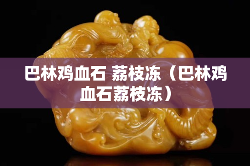 巴林雞血石 荔枝凍(巴林雞血石荔枝凍) 巴林雞血石 荔枝凍(巴林雞血石荔枝凍)