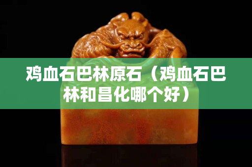 雞血石巴林原石（雞血石巴林和昌化哪個好）