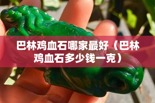 巴林雞血石哪家最好（巴林雞血石多少錢一克）