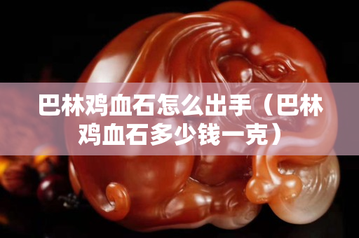 巴林雞血石怎么出手（巴林雞血石多少錢(qián)一克）