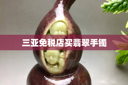 三亞免稅店買翡翠手鐲 三亞免稅店買翡翠手鐲