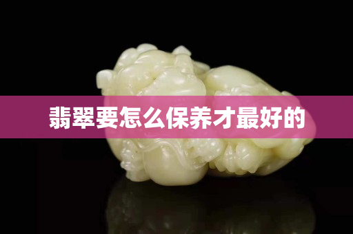 翡翠要怎么保養才最好的 翡翠要怎么保養才最好的