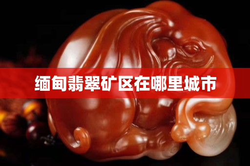 緬甸翡翠礦區(qū)在哪里城市