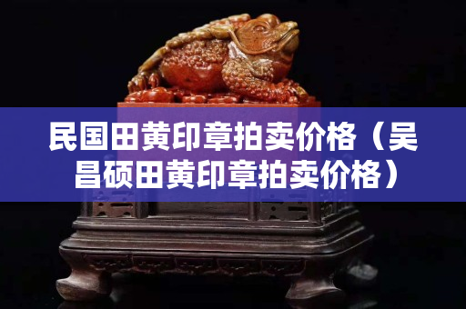 民國田黃印章拍賣價格（吳昌碩田黃印章拍賣價格）