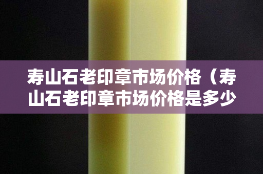 壽山石老印章市場價格（壽山石老印章市場價格是多少）