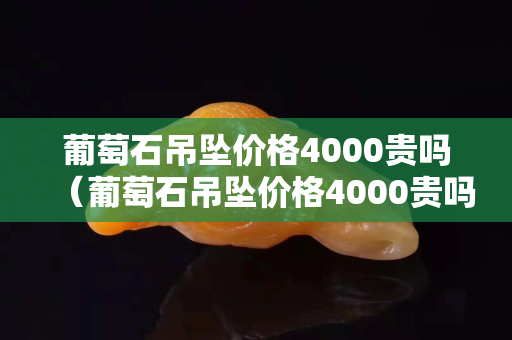 葡萄石吊墜價(jià)格4000貴嗎（葡萄石吊墜價(jià)格4000貴嗎）
