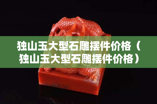 獨(dú)山玉大型石雕擺件價(jià)格（獨(dú)山玉大型石雕擺件價(jià)格）