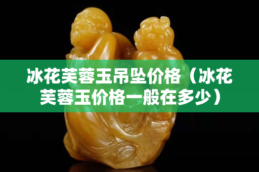 冰花芙蓉玉吊墜價(jià)格（冰花芙蓉玉價(jià)格一般在多少）
