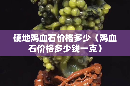 硬地雞血石價(jià)格多少（雞血石價(jià)格多少錢一克）
