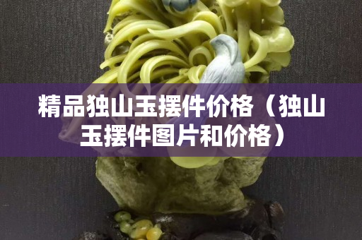 精品獨山玉擺件價格（獨山玉擺件圖片和價格）