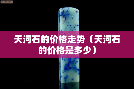 天河石的價格走勢（天河石的價格是多少）