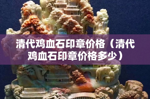 清代雞血石印章價格（清代雞血石印章價格多少）