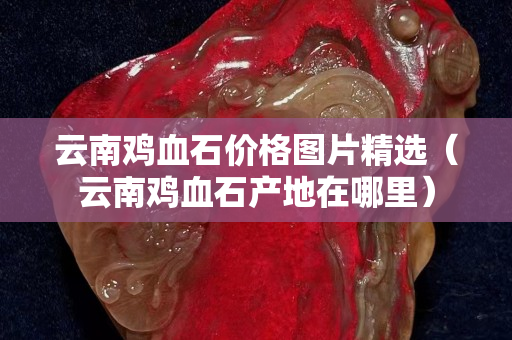 云南雞血石價格圖片精選（云南雞血石產地在哪里）
