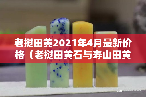 老撾田黃2021年4月最新價格（老撾田黃石與壽山田黃區別）
