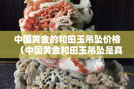 中國黃金的和田玉吊墜價格（中國黃金和田玉吊墜是真的嗎）