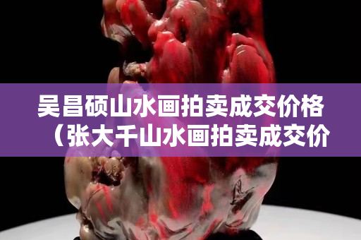 吳昌碩山水畫拍賣成交價格（張大千山水畫拍賣成交價格）