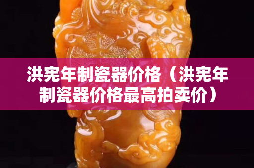 洪憲年制瓷器價格（洪憲年制瓷器價格最高拍賣價）