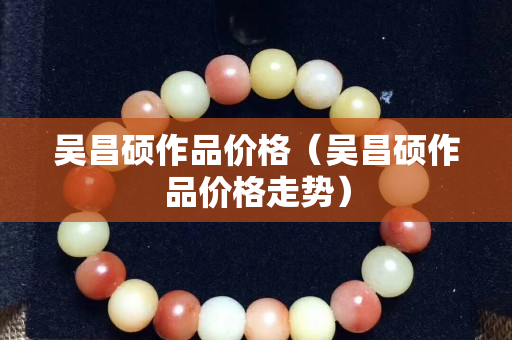 吳昌碩作品價格（吳昌碩作品價格走勢）