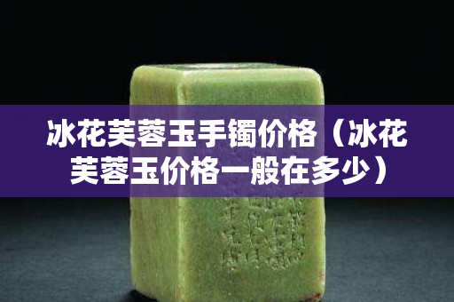 冰花芙蓉玉手鐲價格（冰花芙蓉玉價格一般在多少）