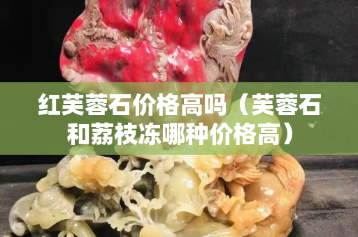 紅芙蓉石價(jià)格高嗎（芙蓉石和荔枝凍哪種價(jià)格高）