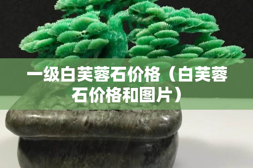 一級(jí)白芙蓉石價(jià)格（白芙蓉石價(jià)格和圖片）