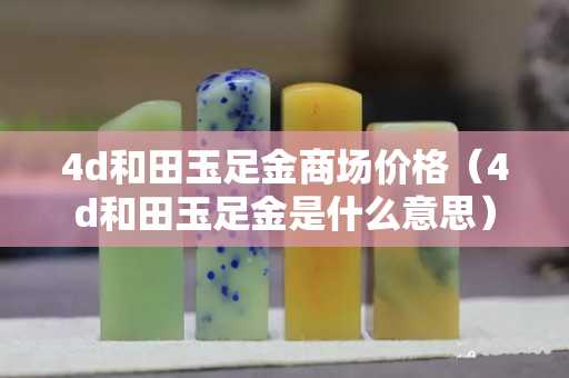 4d和田玉足金商場價格（4d和田玉足金是什么意思）