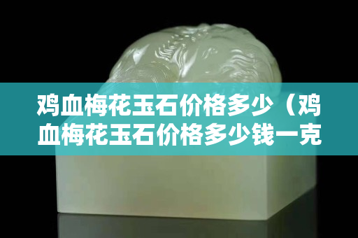 雞血梅花玉石價格多少（雞血梅花玉石價格多少錢一克）