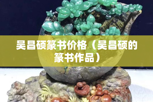 吳昌碩篆書價格（吳昌碩的篆書作品）