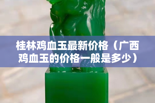 桂林雞血玉最新價格（廣西雞血玉的價格一般是多少）