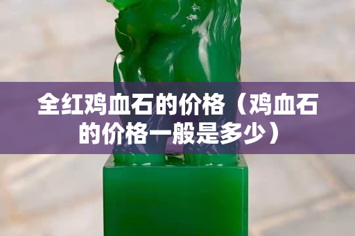 全紅雞血石的價格（雞血石的價格一般是多少）
