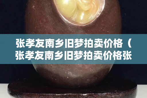 張孝友南鄉(xiāng)舊夢拍賣價格（張孝友南鄉(xiāng)舊夢拍賣價格張孝友南鄉(xiāng)舊夢圖真跡多少錢）