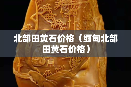 北部田黃石價格（緬甸北部田黃石價格）