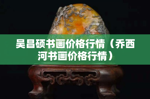 吳昌碩書畫價格行情（喬西河書畫價格行情）