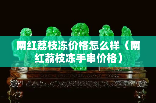 南紅荔枝凍價(jià)格怎么樣（南紅荔枝凍手串價(jià)格）