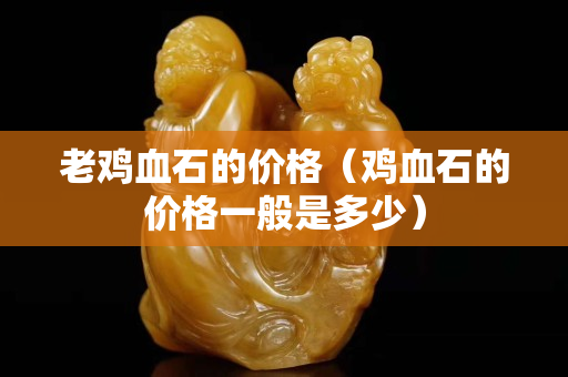 老雞血石的價格（雞血石的價格一般是多少）