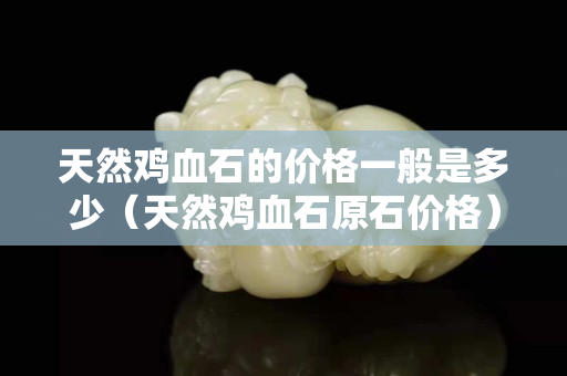 天然雞血石的價格一般是多少（天然雞血石原石價格）