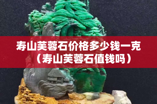 壽山芙蓉石價格多少錢一克（壽山芙蓉石值錢嗎）