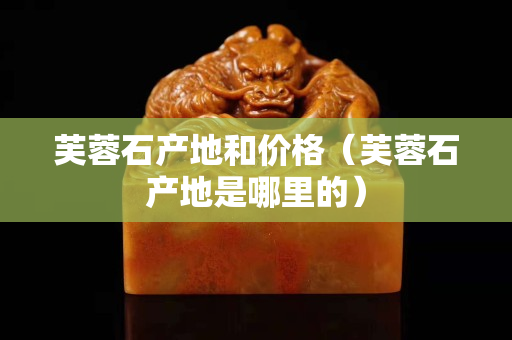 芙蓉石產地和價格(芙蓉石產地是哪里的) 芙蓉石產地和價格(芙蓉石產地是哪里的)