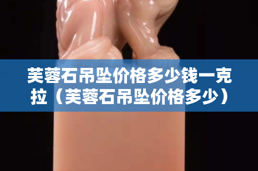 芙蓉石吊墜價格多少錢一克拉（芙蓉石吊墜價格多少）