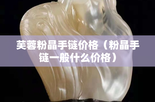 芙蓉粉晶手鏈價格（粉晶手鏈一般什么價格）