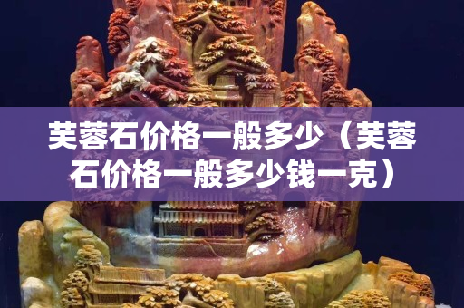 芙蓉石價格一般多少(芙蓉石價格一般多少錢一克) 芙蓉石價格一般多少(芙蓉石價格一般多少錢一克)