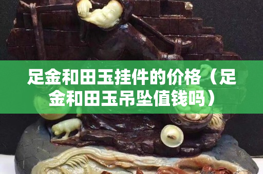 足金和田玉掛件的價格（足金和田玉吊墜值錢嗎）