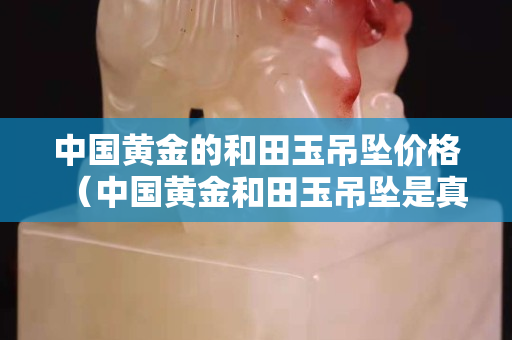 中國黃金的和田玉吊墜價格（中國黃金和田玉吊墜是真的嗎）